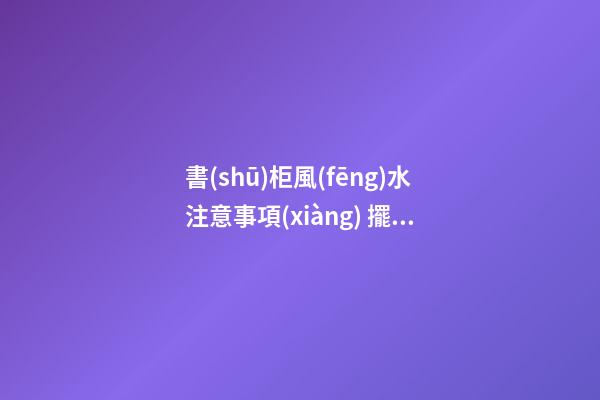 書(shū)柜風(fēng)水注意事項(xiàng) 擺放書(shū)柜需要注意的風(fēng)水講究